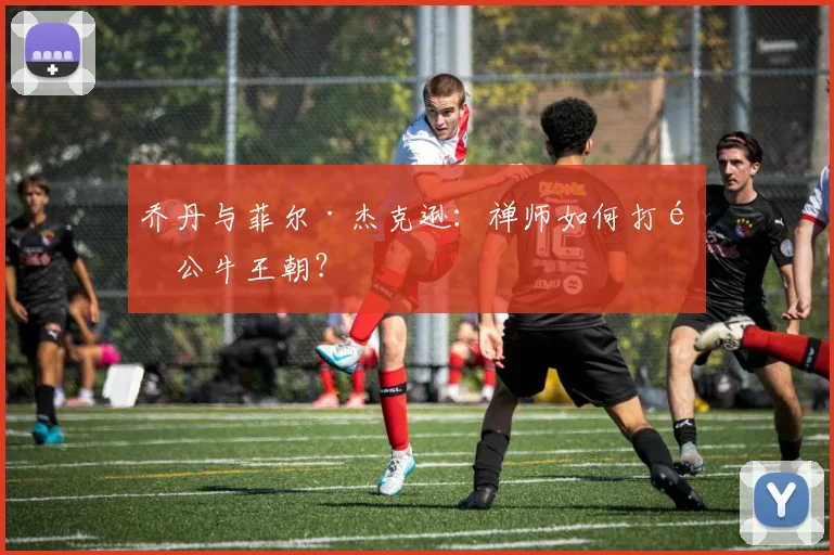 乔丹与菲尔·杰克逊：禅师如何打造公牛王朝？