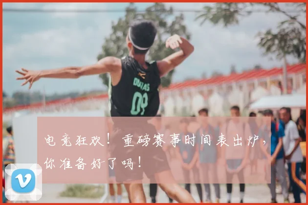 电竞狂欢！重磅赛事时间表出炉，你准备好了吗！