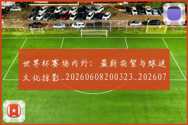 世界杯赛场内外:最新花絮与球迷文化掠影_20260608200323_20260703203851