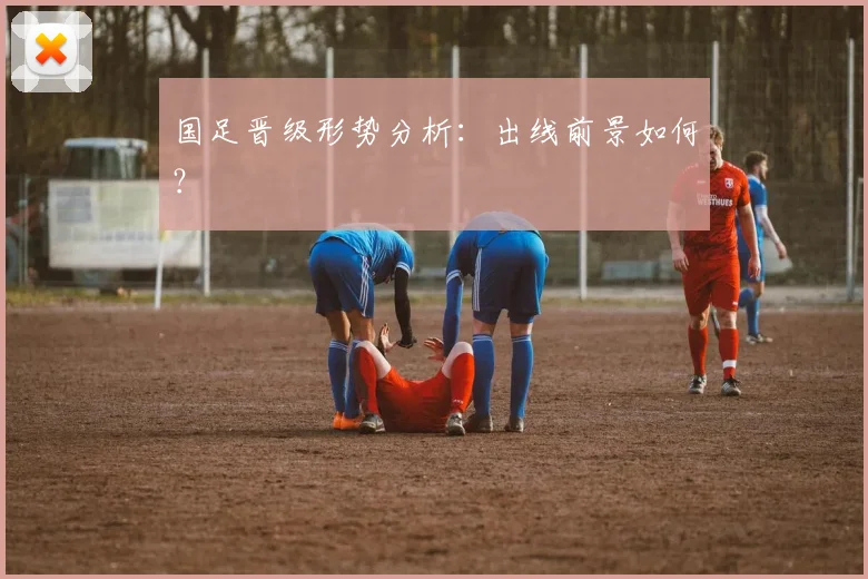 国足晋级形势分析:出线前景如何?